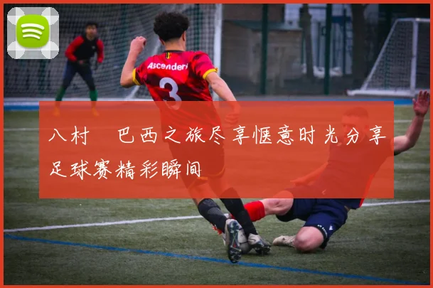 八村塁巴西之旅尽享惬意时光分享足球赛精彩瞬间