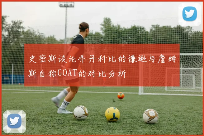 史密斯谈论乔丹科比的谦逊与詹姆斯自称GOAT的对比分析