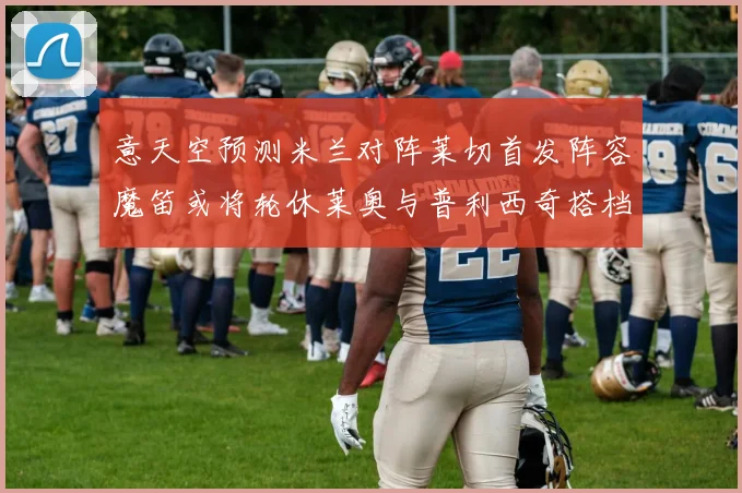 意天空预测米兰对阵莱切首发阵容魔笛或将轮休莱奥与普利西奇搭档出战