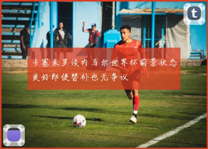 卡塞米罗谈内马尔世界杯前景状态良好即使替补也无争议