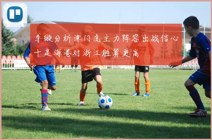 李璇分析津门虎主力阵容出战信心十足海港对浙江胜算更高