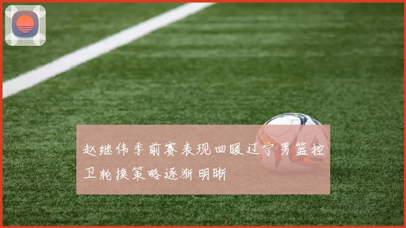 赵继伟季前赛表现回暖辽宁男篮控卫轮换策略逐渐明晰