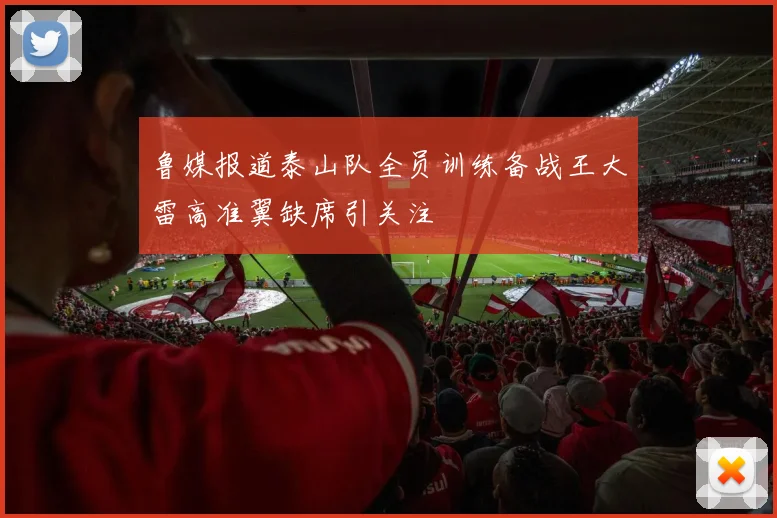 鲁媒报道泰山队全员训练备战王大雷高准翼缺席引关注