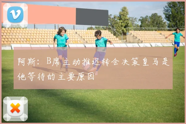 阿斯：B席主动推迟转会决策皇马是他等待的主要原因