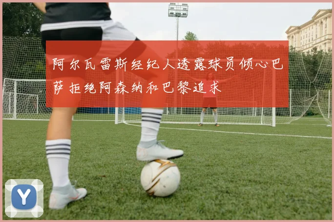 阿尔瓦雷斯经纪人透露球员倾心巴萨拒绝阿森纳和巴黎追求