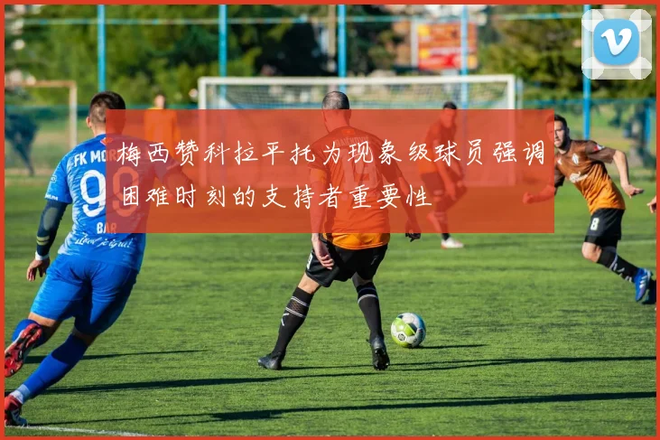 梅西赞科拉平托为现象级球员强调困难时刻的支持者重要性