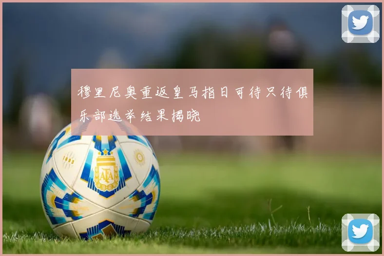 穆里尼奥重返皇马指日可待只待俱乐部选举结果揭晓