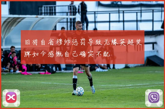 旧将自省穆帅惩罚导致无缘英超奖牌如今感慨自己确实不配