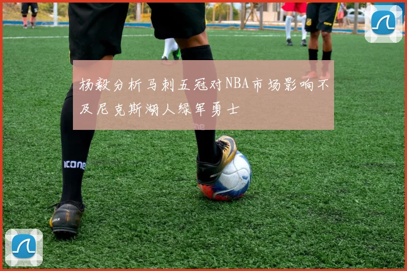 杨毅分析马刺五冠对NBA市场影响不及尼克斯湖人绿军勇士