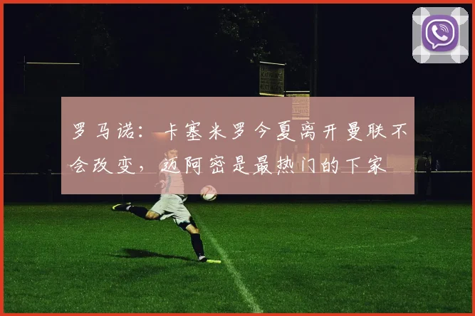 罗马诺：卡塞米罗今夏离开曼联不会改变，迈阿密是最热门的下家