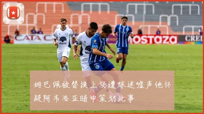 姆巴佩被替换上场遭球迷嘘声他怀疑阿韦洛亚暗中策划此事