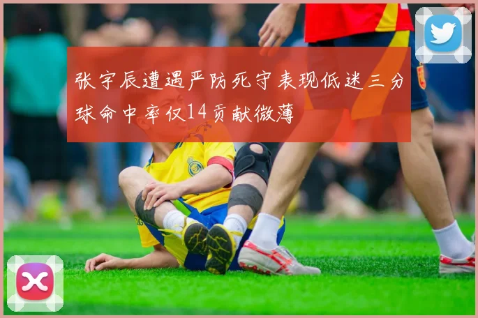 张宇辰遭遇严防死守表现低迷三分球命中率仅14贡献微薄