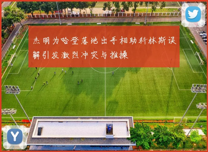 杰明为哈登落地出手相助科林斯误解引发激烈冲突与推搡