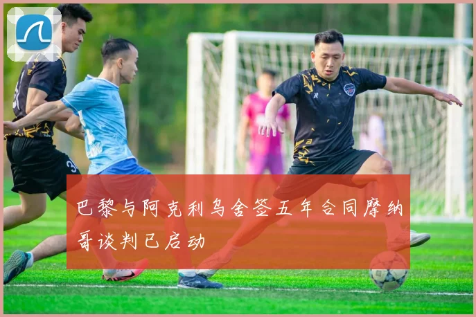 巴黎与阿克利乌舍签五年合同摩纳哥谈判已启动