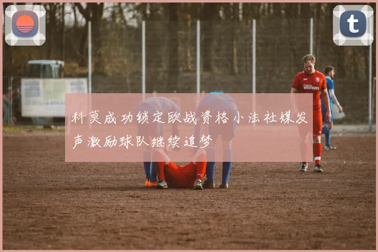 科莫成功锁定欧战资格小法社媒发声激励球队继续追梦