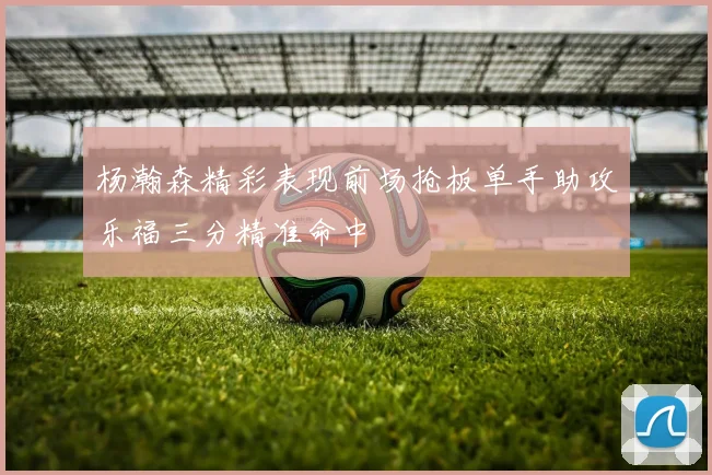 杨瀚森精彩表现前场抢板单手助攻乐福三分精准命中
